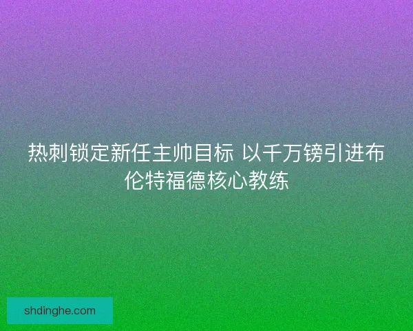 热刺锁定新任主帅目标 以千万镑引进布伦特福德核心教练