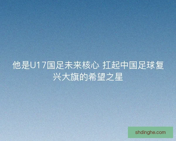 他是U17国足未来核心 扛起中国足球复兴大旗的希望之星