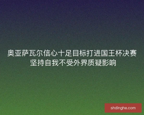 奥亚萨瓦尔信心十足目标打进国王杯决赛 坚持自我不受外界质疑影响