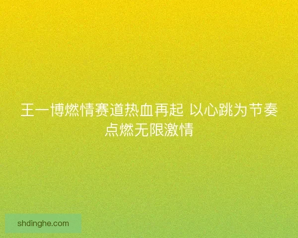 王一博燃情赛道热血再起 以心跳为节奏点燃无限激情