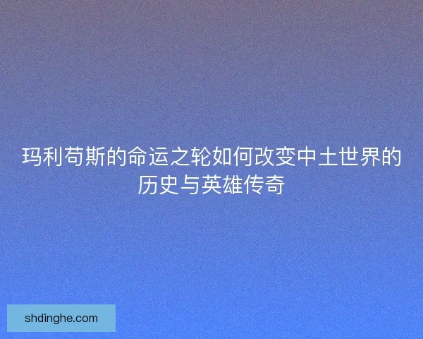玛利苟斯的命运之轮如何改变中土世界的历史与英雄传奇
