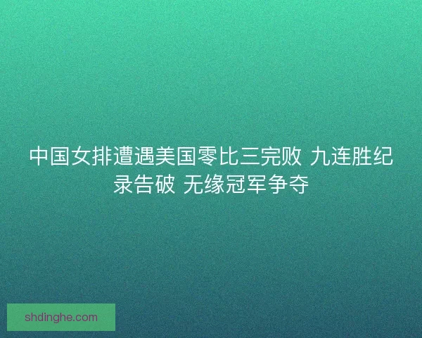 中国女排遭遇美国零比三完败 九连胜纪录告破 无缘冠军争夺