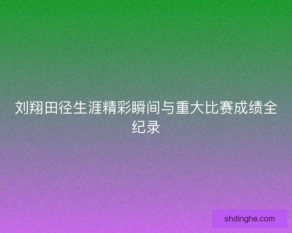 刘翔田径生涯精彩瞬间与重大比赛成绩全纪录
