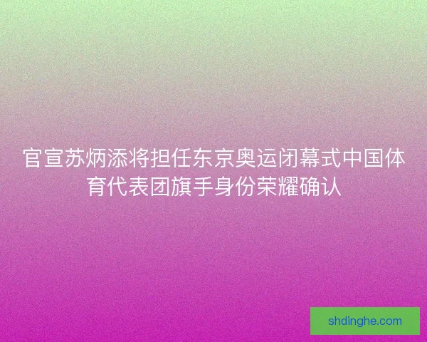 官宣苏炳添将担任东京奥运闭幕式中国体育代表团旗手身份荣耀确认