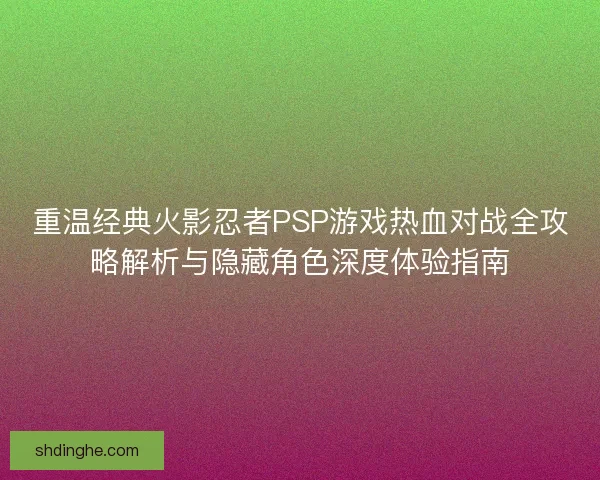 重温经典火影忍者PSP游戏热血对战全攻略解析与隐藏角色深度体验指南