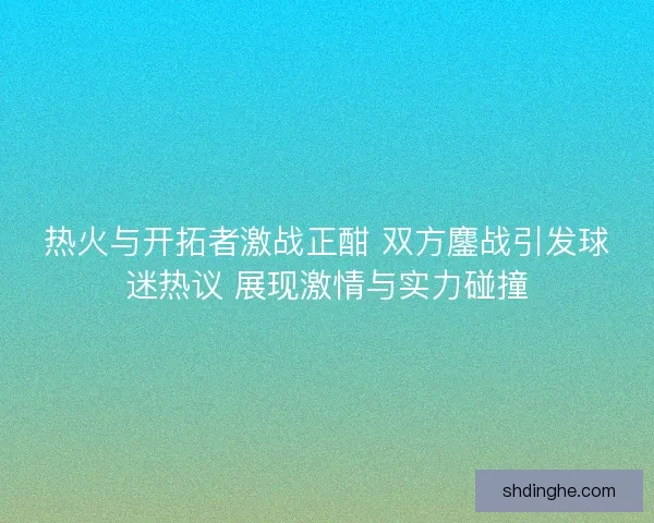 热火与开拓者激战正酣 双方鏖战引发球迷热议 展现激情与实力碰撞