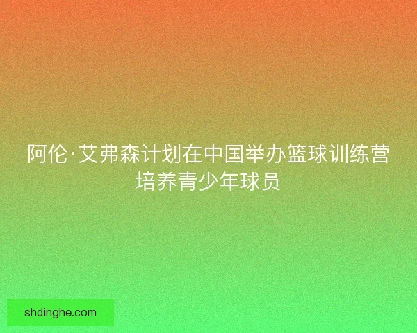 阿伦·艾弗森计划在中国举办篮球训练营培养青少年球员