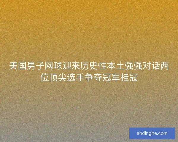 美国男子网球迎来历史性本土强强对话两位顶尖选手争夺冠军桂冠