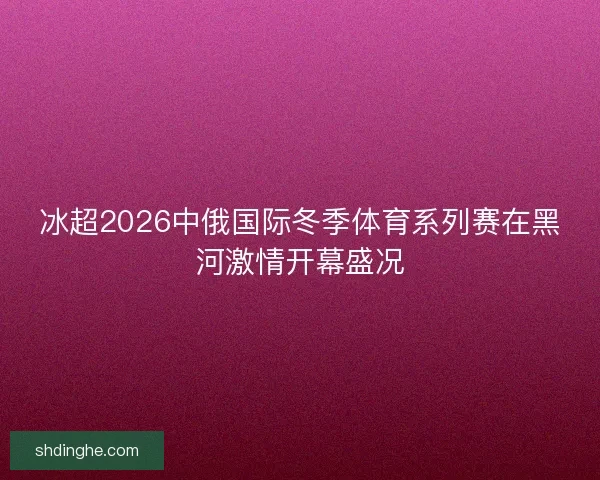 冰超2026中俄国际冬季体育系列赛在黑河激情开幕盛况