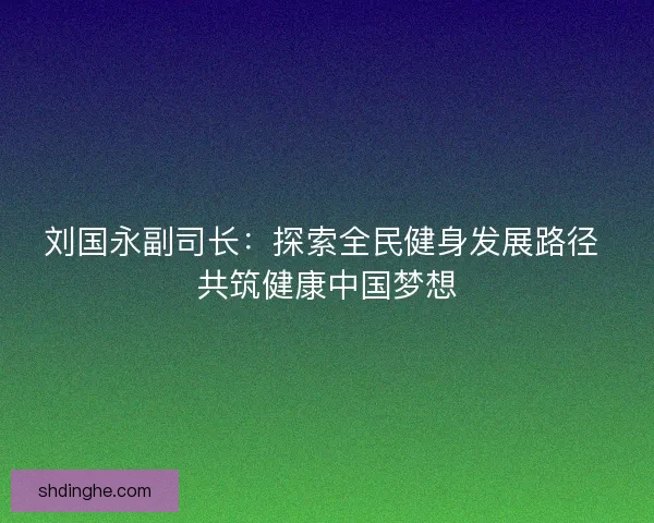 刘国永副司长：探索全民健身发展路径 共筑健康中国梦想