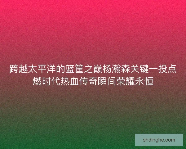 跨越太平洋的篮筐之巅杨瀚森关键一投点燃时代热血传奇瞬间荣耀永恒